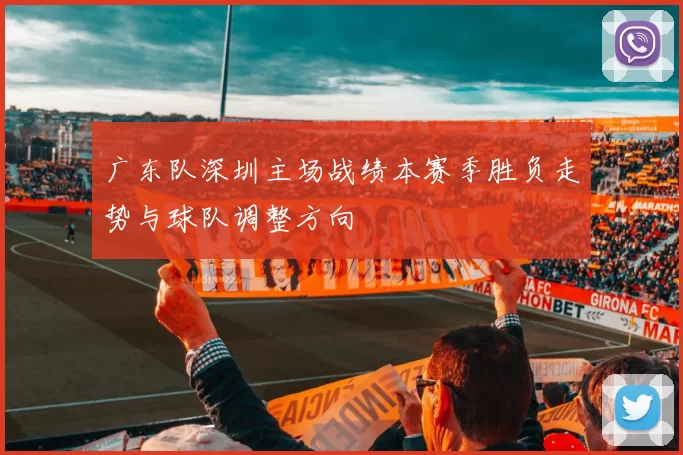 广东队深圳主场战绩本赛季胜负走势与球队调整方向