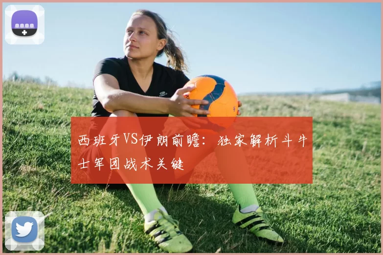 西班牙VS伊朗前瞻:独家解析斗牛士军团战术关键