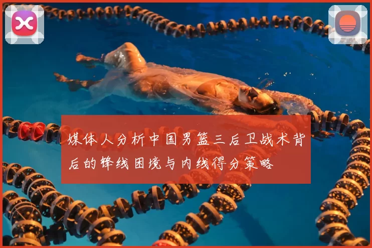 媒体人分析中国男篮三后卫战术背后的锋线困境与内线得分策略