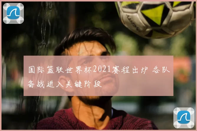 国际篮联世界杯2021赛程出炉 各队备战进入关键阶段