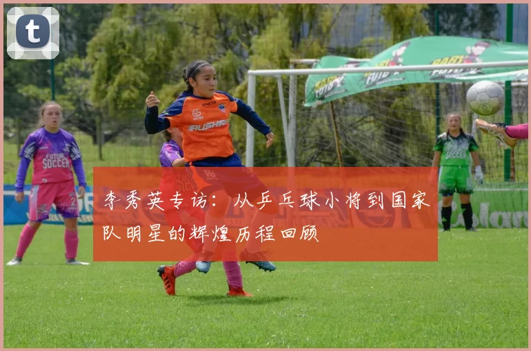 李秀英专访：从乒乓球小将到国家队明星的辉煌历程回顾