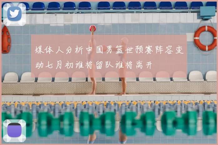 媒体人分析中国男篮世预赛阵容变动七月初谁将留队谁将离开