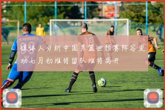媒体人分析中国男篮世预赛阵容变动七月初谁将留队谁将离开
