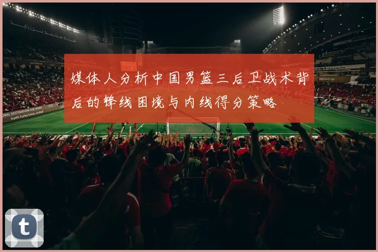 媒体人分析中国男篮三后卫战术背后的锋线困境与内线得分策略