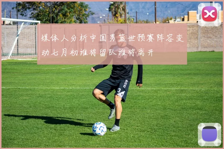 媒体人分析中国男篮世预赛阵容变动七月初谁将留队谁将离开