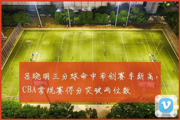 吕晓明三分球命中率创赛季新高，CBA常规赛得分突破两位数