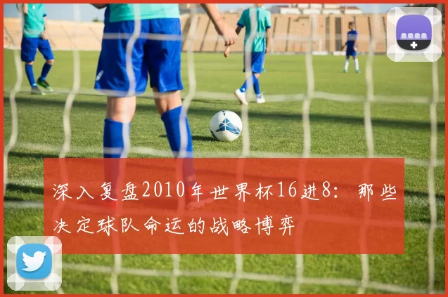 深入复盘2010年世界杯16进8:那些决定球队命运的战略博弈