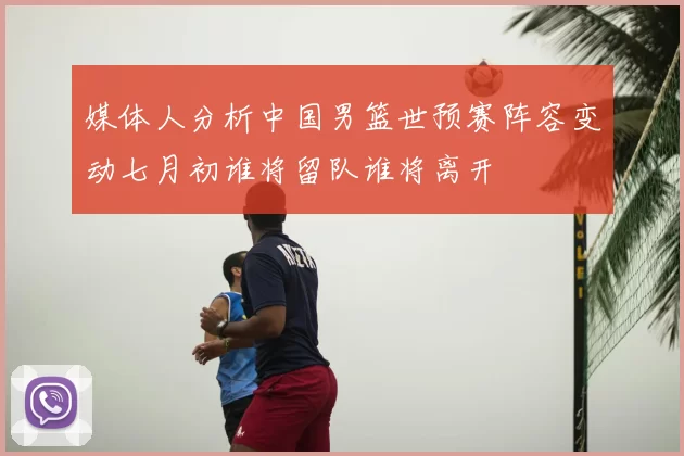 媒体人分析中国男篮世预赛阵容变动七月初谁将留队谁将离开