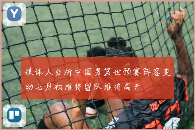 媒体人分析中国男篮世预赛阵容变动七月初谁将留队谁将离开